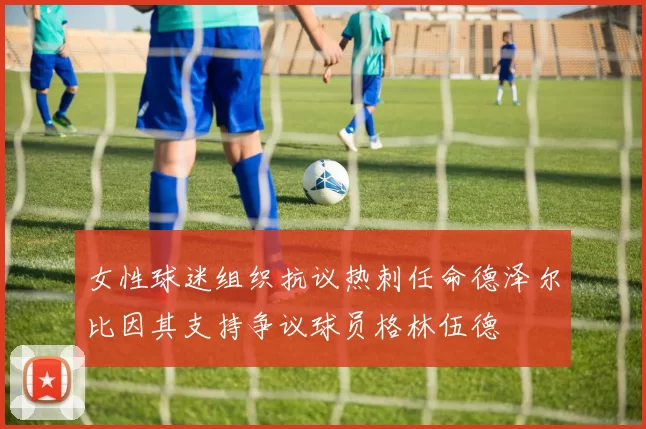 女性球迷组织抗议热刺任命德泽尔比因其支持争议球员格林伍德
