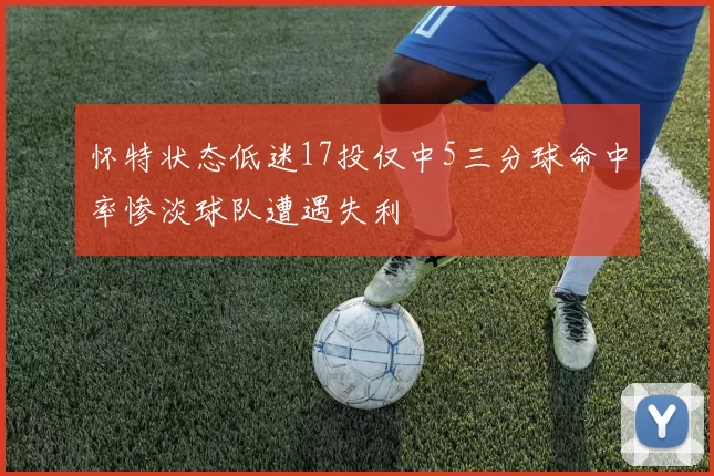 怀特状态低迷17投仅中5三分球命中率惨淡球队遭遇失利