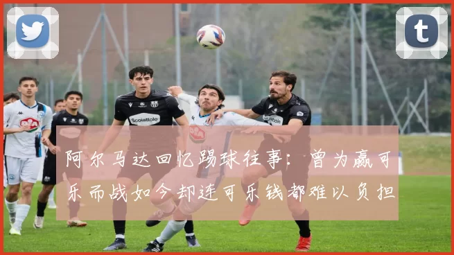 阿尔马达回忆踢球往事：曾为赢可乐而战如今却连可乐钱都难以负担