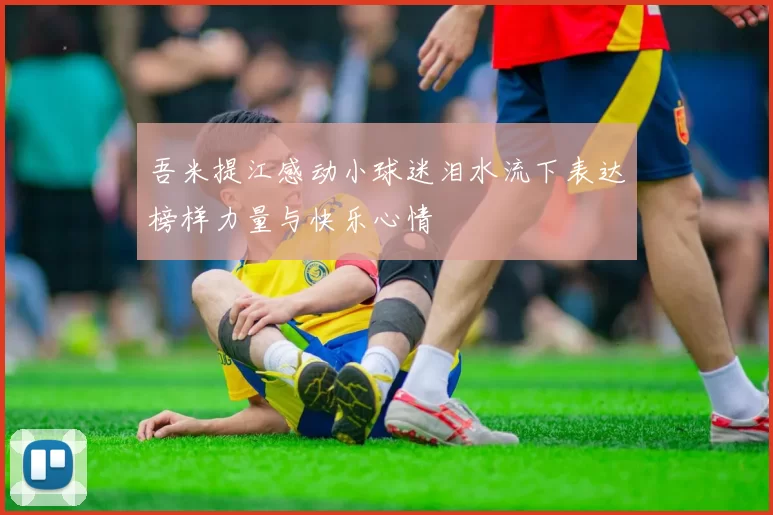 吾米提江感动小球迷泪水流下表达榜样力量与快乐心情
