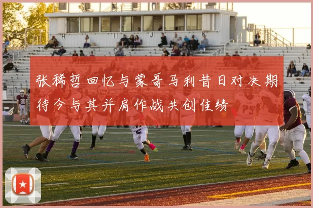 张稀哲回忆与蒙哥马利昔日对决期待今与其并肩作战共创佳绩