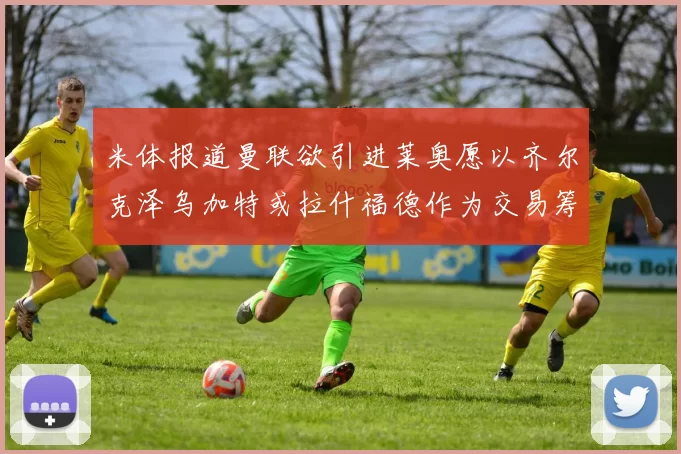 米体报道曼联欲引进莱奥愿以齐尔克泽乌加特或拉什福德作为交易筹码