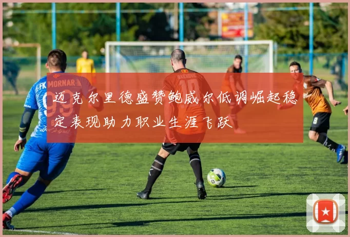 迈克尔里德盛赞鲍威尔低调崛起稳定表现助力职业生涯飞跃