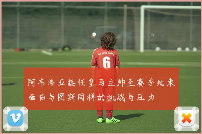 阿韦洛亚接任皇马主帅至赛季结束面临与图斯同样的挑战与压力
