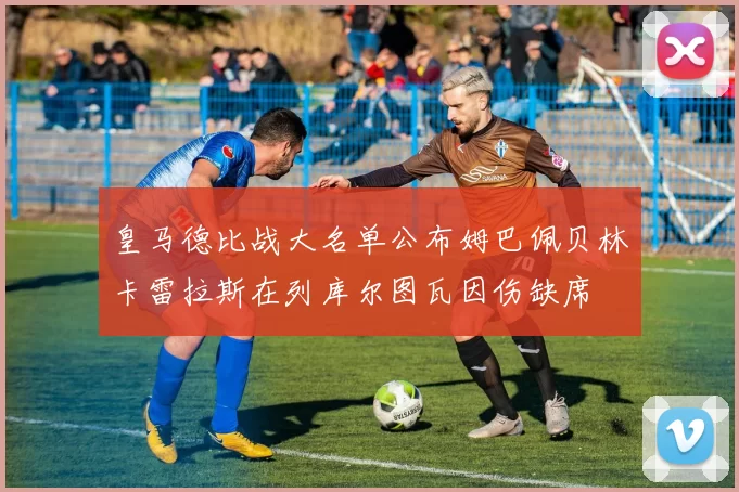 皇马德比战大名单公布姆巴佩贝林卡雷拉斯在列库尔图瓦因伤缺席