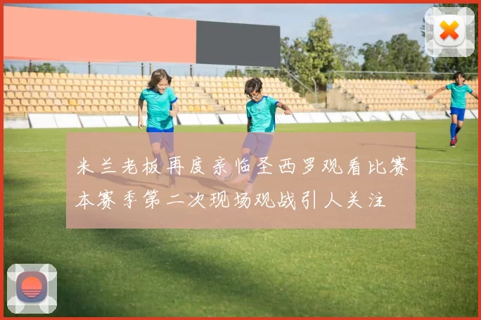 米兰老板再度亲临圣西罗观看比赛本赛季第二次现场观战引人关注