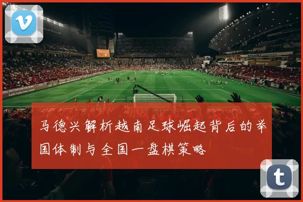 马德兴解析越南足球崛起背后的举国体制与全国一盘棋策略