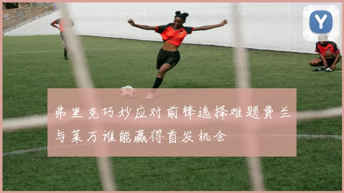 弗里克巧妙应对前锋选择难题费兰与莱万谁能赢得首发机会