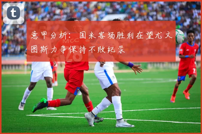 意甲分析：国米客场胜利在望尤文图斯力争保持不败纪录
