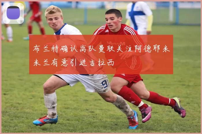 布兰特确认离队曼联关注阿德耶米米兰有意引进吉拉西