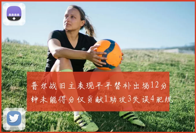 普尔战旧主表现平平替补出场12分钟未能得分仅贡献1助攻3失误4犯规